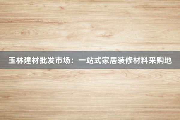 玉林建材批发市场：一站式家居装修材料采购地