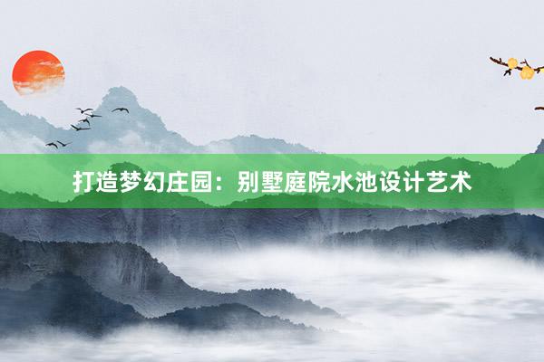 打造梦幻庄园：别墅庭院水池设计艺术